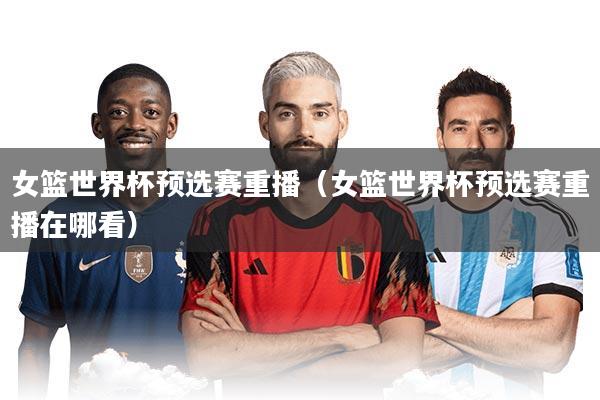 女篮世界杯预选赛重播（女篮世界杯预选赛重播在哪看）