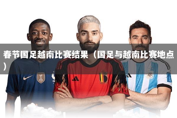 春节国足越南比赛结果（国足与越南比赛地点）